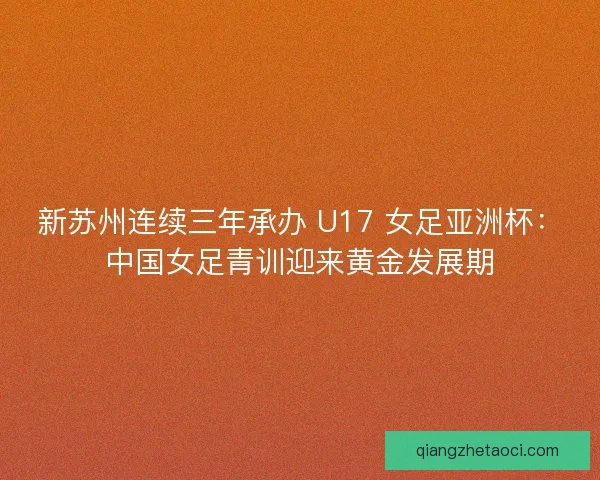 新苏州连续三年承办 U17 女足亚洲杯：中国女足青训迎来黄金发展期