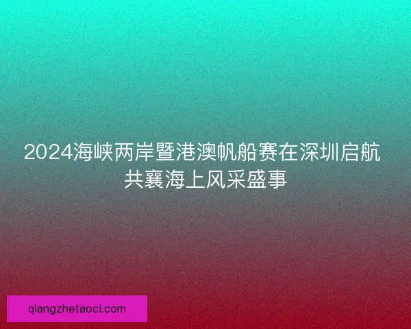 2024海峡两岸暨港澳帆船赛在深圳启航 共襄海上风采盛事