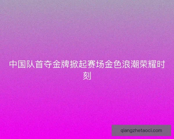 中国队首夺金牌掀起赛场金色浪潮荣耀时刻