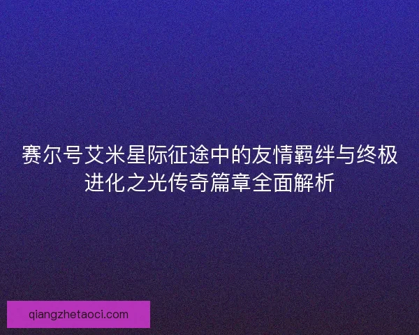 赛尔号艾米星际征途中的友情羁绊与终极进化之光传奇篇章全面解析